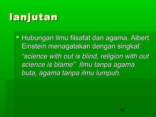 lanjutan
 Hubungan ilmu filsafat dan agama, Albert
Einstein menagatakan dengan singkat’
“science with out is blind, religion with out
science is blame” Ilmu tanpa agama
buta, agama tanpa ilmu lumpuh.

48

 