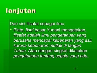 lanjutan
Dari sisi filsafat sebagai ilmu
 Plato, fisuf besar Yunani mengatakan,
filsafat adalah ilmu pengetahuan yang
berusaha mencapai kebenaran yang asli,
karena kebenaran mutlak di tangan
Tuhan. Atau dengan singkat dikatakan
pengetahuan tentang segala yang ada.
5

 