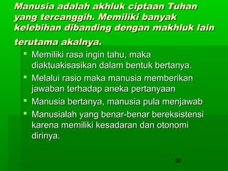 Manusia adalah akhluk ciptaan Tuhan
yang tercanggih. Memiliki banyak
kelebihan dibanding dengan makhluk lain
terutama akalnya.
 Memiliki rasa ingin tahu, maka
diaktuakisasikan dalam bentuk bertanya.
 Melalui rasio maka manusia memberikan
jawaban terhadap aneka pertanyaan
 Manusia bertanya, manusia pula menjawab
 Manusialah yang benar-benar bereksistensi
karena memiliki kesadaran dan otonomi
dirinya.
50

 