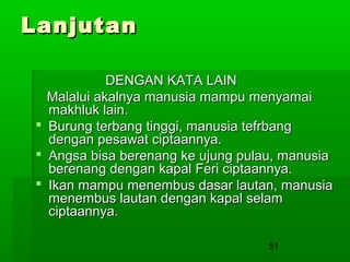 Lanjutan
DENGAN KATA LAIN
Malalui akalnya manusia mampu menyamai
makhluk lain.
 Burung terbang tinggi, manusia tefrbang
dengan pesawat ciptaannya.
 Angsa bisa berenang ke ujung pulau, manusia
berenang dengan kapal Feri ciptaannya.
 Ikan mampu menembus dasar lautan, manusia
menembus lautan dengan kapal selam
ciptaannya.
51

 
