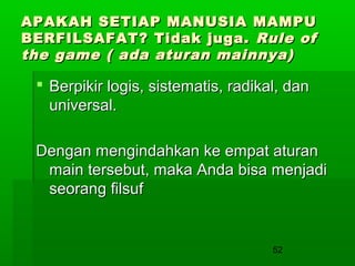 APAKAH SETIAP MANUSIA MAMPU
BERFILSAFAT? Tidak juga. Rule of
the game ( ada aturan mainnya)

 Berpikir logis, sistematis, radikal, dan
universal.
Dengan mengindahkan ke empat aturan
main tersebut, maka Anda bisa menjadi
seorang filsuf

52

 