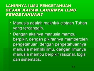 LAHIRNYA ILMU PENGETAHUAN
SEJAK KAPAN LAHIRNYA ILMU
PENGETAHUAN?

 Manusia adalah makhluk ciptaan Tuhan
yang tercanggih.
 Dengan akalnya manusia mampu.
berpikir, dengan pikirannya memperoleh
pengetahuan, dengan pengetahuannya
manusia memiliki ilmu, dengan ilmunya
manusia mampu berpikir rasional, logis
dan sistematis.
53

 