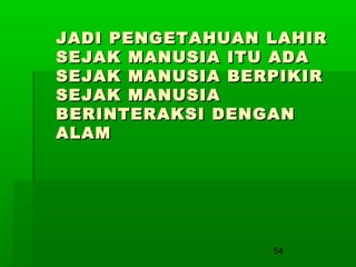 JADI PENGETAHUAN LAHIR
SEJAK MANUSIA ITU ADA
SEJAK MANUSIA BERPIKIR
SEJAK MANUSIA
BERINTERAKSI DENGAN
ALAM

54

 