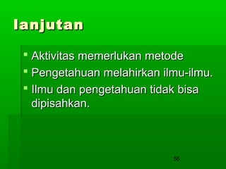 lanjutan
 Aktivitas memerlukan metode
 Pengetahuan melahirkan ilmu-ilmu.
 Ilmu dan pengetahuan tidak bisa
dipisahkan.

56

 