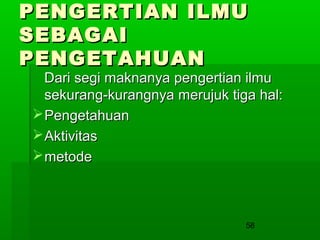 PENGERTIAN ILMU
SEBAGAI
PENGETAHUAN

Dari segi maknanya pengertian ilmu
sekurang-kurangnya merujuk tiga hal:
 Pengetahuan
 Aktivitas
 metode

58

 