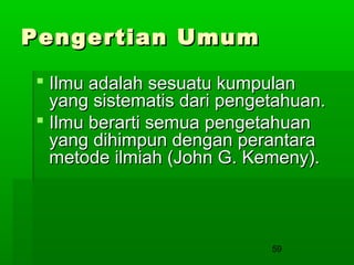 Pengertian Umum
 Ilmu adalah sesuatu kumpulan
yang sistematis dari pengetahuan.
 Ilmu berarti semua pengetahuan
yang dihimpun dengan perantara
metode ilmiah (John G. Kemeny).

59

 