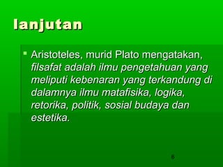 lanjutan
 Aristoteles, murid Plato mengatakan,
filsafat adalah ilmu pengetahuan yang
meliputi kebenaran yang terkandung di
dalamnya ilmu matafisika, logika,
retorika, politik, sosial budaya dan
estetika.

6

 