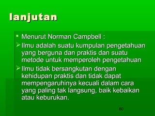 lanjutan
 Menurut Norman Campbell :
 Ilmu adalah suatu kumpulan pengetahuan
yang berguna dan praktis dan suatu
metode untuk memperoleh pengetahuan
 Ilmu tidak bersangkutan dengan
kehidupan praktis dan tidak dapat
mempengaruhinya kecuali dalam cara
yang paling tak langsung, baik kebaikan
atau keburukan.
60

 