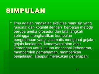 SIMPULAN
 Ilmu adalah rangkaian aktivitas manusia yang
rasional dan kognitif dengan berbagai metode
berupa aneka prosedur dan tata langkah
sehingga menghasilkan kumpulan
pengetahuan yang sistematis mengenai gejalagejala kealaman, kemasyarakatan atau
keorangan untuk tujuan mencapai kebenaran,
memperoleh pemahaman, memberikan
penjelasan, ataupun melakukan penerapan.
61

 