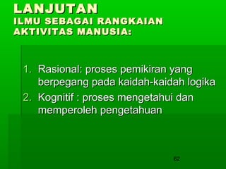 LANJUTAN

ILMU SEBAGAI RANGKAIAN
AKTIVITAS MANUSIA:

1. Rasional: proses pemikiran yang
berpegang pada kaidah-kaidah logika
2. Kognitif : proses mengetahui dan
memperoleh pengetahuan

62

 