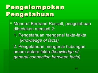 Pengelompokan
Pengetahuan
 Menurut Bertrand Russell, pengetahuan
dibedakan menjadi 2:
1. Pengetahuan mengenai fakta-fakta
(knowledge of facts)
2. Pengetahuan mengenai hubungan
umum antara fakta (knowledge of
general connection berween facts)
65

 