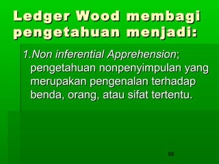 Ledger Wood
pengetahuan

membagi
menjadi:

1.Non inferential Apprehension;
pengetahuan nonpenyimpulan yang
merupakan pengenalan terhadap
benda, orang, atau sifat tertentu.

66

 