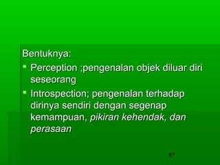 Bentuknya:
 Perception ;pengenalan objek diluar diri
seseorang
 Introspection; pengenalan terhadap
dirinya sendiri dengan segenap
kemampuan, pikiran kehendak, dan
perasaan
67

 