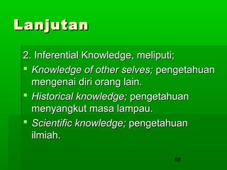 Lanjutan
2. Inferential Knowledge, meliputi;
 Knowledge of other selves; pengetahuan
mengenai diri orang lain.
 Historical knowledge; pengetahuan
menyangkut masa lampau.
 Scientific knowledge; pengetahuan
ilmiah.
68

 