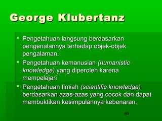 George Klubertanz
 Pengetahuan langsung berdasarkan
pengenalannya terhadap objek-objek
pengalaman.
 Pengetahuan kemanusian (humanistic
knowledge) yang diperoleh karena
mempelajari
 Pengetahuan Ilmiah (scientific knowledge)
berdasarkan azas-azas yang cocok dan dapat
membuktikan kesimpulannya kebenaran.
69

 