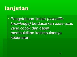 lanjutan
 Pengetahuan Ilmiah (scientific
knowledge) berdasarkan azas-azas
yang cocok dan dapat
membuktikan kesimpulannya
kebenaran.

70

 