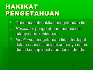 HAKIKAT
PENGETAHUAN
Darimanakah hakikat pengetahuan itu?
1. Realisme; pengetahuan manusia riil
adanya dari kehidupan.
2. Idealisme; pengetahuan tidak terdapat
dalam dunia riil melainkan hanya dalam
dunia konsep ideal atau dunia ide-ide.


71

 