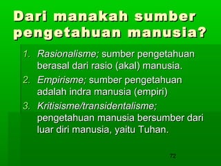 Dari manakah sumber
pengetahuan manusia?
1. Rasionalisme; sumber pengetahuan
berasal dari rasio (akal) manusia.
2. Empirisme; sumber pengetahuan
adalah indra manusia (empiri)
3. Kritisisme/transidentalisme;
pengetahuan manusia bersumber dari
luar diri manusia, yaitu Tuhan.
72

 