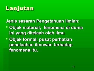 Lanjutan
Jenis sasaran Pengetahuan Ilmiah:
 Objek material; fenomena di dunia
ini yang ditelaah oleh ilmu
 Objek formal; pusat perhatian
penelaahan ilmuwan terhadap
fenomena itu.

74

 