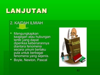 LANJUTAN
2. KAIDAH ILMIAH
 Mengungkapkan
keajegan atau hubungan
tertib yang dapat
diperiksa kebenarannya
diantara fenomena
secara umum berlaku
pula untuk berbagai
fenomena yang sejenis.
 Boyle, Newton, Pascal
82

 