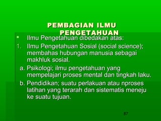 PEMBAGIAN ILMU
PENGETAHUAN
 Ilmu Pengetahuan dibedakan atas:
1. Ilmu Pengetahuan Sosial (social science);
membahas hubungan manusia sebagai
makhluk sosial.
a. Psikologi; ilmu pengetahuan yang
mempelajari proses mental dan tingkah laku.
b. Pendidikan; suatu perlakuan atau nproses
latihan yang terarah dan sistematis meneju
ke suatu tujuan.
87

 