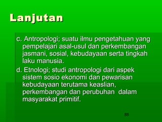Lanjutan
c. Antropologi; suatu ilmu pengetahuan yang
pempelajari asal-usul dan perkembangan
jasmani, sosial, kebudayaan serta tingkah
laku manusia.
d. Etnologi; studi antropologi dari aspek
sistem sosio ekonomi dan pewarisan
kebudayaan terutama keaslian,
perkembangan dan perubuhan dalam
masyarakat primitif.
88

 
