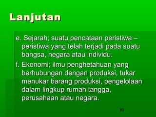 Lanjutan
e. Sejarah; suatu pencataan peristiwa –
peristiwa yang telah terjadi pada suatu
bangsa, negara atau individu.
f. Ekonomi; ilmu penghetahuan yang
berhubungan dengan produksi, tukar
menukar barang produksi, pengelolaan
dalam lingkup rumah tangga,
perusahaan atau negara.
89

 