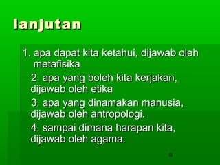 lanjutan
1. apa dapat kita ketahui, dijawab oleh
metafisika
2. apa yang boleh kita kerjakan,
dijawab oleh etika
3. apa yang dinamakan manusia,
dijawab oleh antropologi.
4. sampai dimana harapan kita,
dijawab oleh agama.
9

 