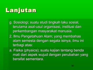 Lanjutan
g. Sosiologi; suatu studi tingkah laku sosial,
terutama asal-usul organisasi, institusi dan
perkembangan masyarakat manusia.
2. Ilmu Pengetahuan Alam; yang membahas
alam semesta dengan segala isinya, ilmu ini
terbagi atas:
a. Fisika (physics); suatu kajian tentang benda
mati dari aspek wujud dengan perubahan yang
bersifat sementara.
90

 