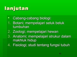 lanjutan
 Cabang-cabang biologi:
1. Botani; mempelajari seluk beluk
tumbuhan
2. Zoologi; mempelajari hewan
3. Anatomi; mempelajari strukur dalam
makhluk hidup
4. Fisiologi; studi tentang fungsi tubuh
92

 