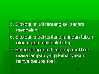 5. Sitologi; studi tentang sel secara
mendalam
6. Sitologi; studi tentang jaringan tubuh
atau organ makhluk hidup
7. Palaentologi:studi tentang makhluk
masa lampau yang kebanyakan
hanya berupa fosil
93

 