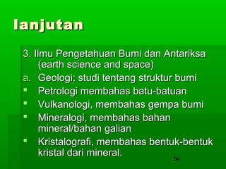 lanjutan
3. Ilmu Pengetahuan Bumi dan Antariksa
(earth science and space)
a. Geologi; studi tentang struktur bumi
 Petrologi membahas batu-batuan
 Vulkanologi, membahas gempa bumi
 Mineralogi, membahas bahan
mineral/bahan galian
 Kristalografi, membahas bentuk-bentuk
kristal dari mineral.
94

 