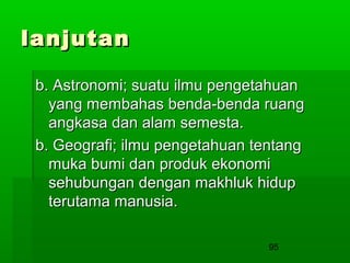 lanjutan
b. Astronomi; suatu ilmu pengetahuan
yang membahas benda-benda ruang
angkasa dan alam semesta.
b. Geografi; ilmu pengetahuan tentang
muka bumi dan produk ekonomi
sehubungan dengan makhluk hidup
terutama manusia.
95

 