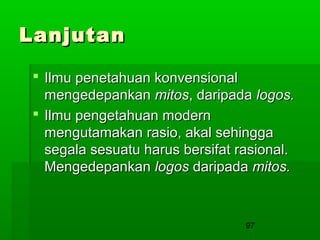 Lanjutan
 Ilmu penetahuan konvensional
mengedepankan mitos, daripada logos.
 Ilmu pengetahuan modern
mengutamakan rasio, akal sehingga
segala sesuatu harus bersifat rasional.
Mengedepankan logos daripada mitos.

97

 