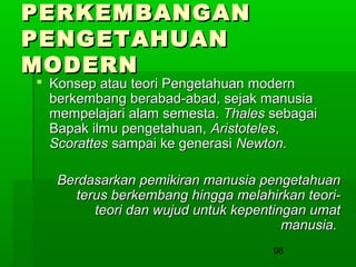 PERKEMBANGAN
PENGETAHUAN
MODERN

 Konsep atau teori Pengetahuan modern
berkembang berabad-abad, sejak manusia
mempelajari alam semesta. Thales sebagai
Bapak ilmu pengetahuan, Aristoteles,
Scorattes sampai ke generasi Newton.
Berdasarkan pemikiran manusia pengetahuan
terus berkembang hingga melahirkan teoriteori dan wujud untuk kepentingan umat
manusia.
98

 