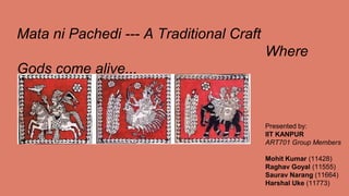 Mata ni Pachedi --- A Traditional Craft
Where
Gods come alive...
Presented by:
IIT KANPUR
ART701 Group Members
Mohit Kumar (11428)
Raghav Goyal (11555)
Saurav Narang (11664)
Harshal Uke (11773)
 