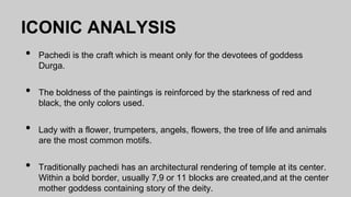 ICONIC ANALYSIS
• Pachedi is the craft which is meant only for the devotees of goddess
Durga.
• The boldness of the paintings is reinforced by the starkness of red and
black, the only colors used.
• Lady with a flower, trumpeters, angels, flowers, the tree of life and animals
are the most common motifs.
• Traditionally pachedi has an architectural rendering of temple at its center.
Within a bold border, usually 7,9 or 11 blocks are created,and at the center
mother goddess containing story of the deity.
 