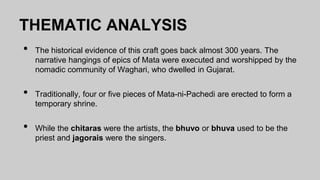 THEMATIC ANALYSIS
• The historical evidence of this craft goes back almost 300 years. The
narrative hangings of epics of Mata were executed and worshipped by the
nomadic community of Waghari, who dwelled in Gujarat.
• Traditionally, four or five pieces of Mata-ni-Pachedi are erected to form a
temporary shrine.
• While the chitaras were the artists, the bhuvo or bhuva used to be the
priest and jagorais were the singers.
 