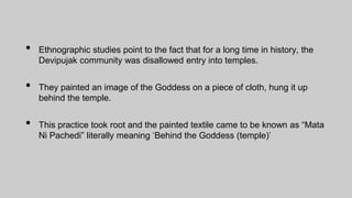 • Ethnographic studies point to the fact that for a long time in history, the
Devipujak community was disallowed entry into temples.
• They painted an image of the Goddess on a piece of cloth, hung it up
behind the temple.
• This practice took root and the painted textile came to be known as “Mata
Ni Pachedi” literally meaning ‘Behind the Goddess (temple)’
 