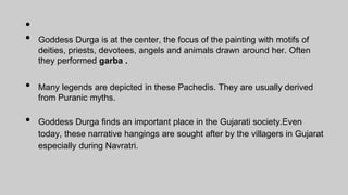 •
• Goddess Durga is at the center, the focus of the painting with motifs of
deities, priests, devotees, angels and animals drawn around her. Often
they performed garba .
• Many legends are depicted in these Pachedis. They are usually derived
from Puranic myths.
• Goddess Durga finds an important place in the Gujarati society.Even
today, these narrative hangings are sought after by the villagers in Gujarat
especially during Navratri.
 