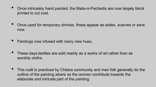 • Once intricately hand painted, the Mata-ni-Pachedis are now largely block
printed to cut cost.
• Once used for temporary shrines, these appear as stoles, scarves or saris
now.
• Paintings now infused with many new hues.
• These days,textiles are sold mainly as a works of art rather than as
worship cloths.
• This craft is practiced by Chitara community and men folk generally do the
outline of the painting where as the women contribute towards the
elaborate and intricate part of the painting.
 