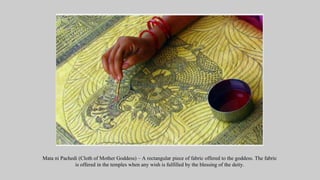 Mata ni Pachedi (Cloth of Mother Goddess) – A rectangular piece of fabric offered to the goddess. The fabric
is offered in the temples when any wish is fulfilled by the blessing of the deity.
 