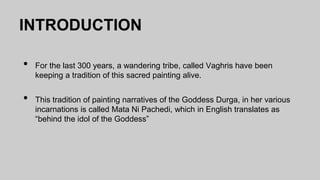 INTRODUCTION
• For the last 300 years, a wandering tribe, called Vaghris have been
keeping a tradition of this sacred painting alive.
• This tradition of painting narratives of the Goddess Durga, in her various
incarnations is called Mata Ni Pachedi, which in English translates as
“behind the idol of the Goddess”
 
