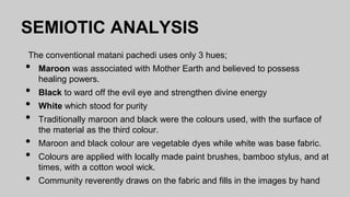 SEMIOTIC ANALYSIS
The conventional matani pachedi uses only 3 hues;
• Maroon was associated with Mother Earth and believed to possess
healing powers.
• Black to ward off the evil eye and strengthen divine energy
• White which stood for purity
• Traditionally maroon and black were the colours used, with the surface of
the material as the third colour.
• Maroon and black colour are vegetable dyes while white was base fabric.
• Colours are applied with locally made paint brushes, bamboo stylus, and at
times, with a cotton wool wick.
• Community reverently draws on the fabric and fills in the images by hand
 