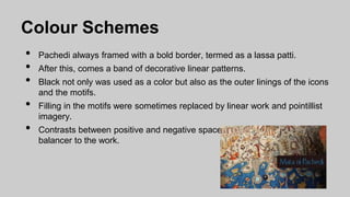 Colour Schemes
• Pachedi always framed with a bold border, termed as a lassa patti.
• After this, comes a band of decorative linear patterns.
• Black not only was used as a color but also as the outer linings of the icons
and the motifs.
• Filling in the motifs were sometimes replaced by linear work and pointillist
imagery.
• Contrasts between positive and negative spaces formed an important
balancer to the work.
 