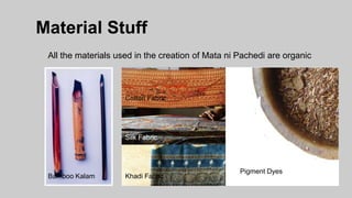 Material Stuff
All the materials used in the creation of Mata ni Pachedi are organic
Pigment Dyes
Cotton Fabric
Silk Fabric
Pigment DyesKhadi FabricBamboo Kalam
 