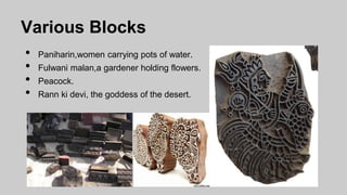 Various Blocks
• Paniharin,women carrying pots of water.
• Fulwani malan,a gardener holding flowers.
• Peacock.
• Rann ki devi, the goddess of the desert.
 
