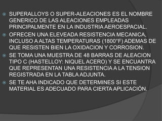  SUPERALLOYS O SUPER-ALEACIONES ES EL NOMBRE
GENERICO DE LAS ALEACIONES EMPLEADAS
PRINCIPALMENTE EN LA INDUSTRIA AEROESPACIAL.
OFRECEN UNA ELEVEADA RESISTENCIA MECANICA,
INCLUSO A ALTAS TEMPERATURAS (1800°F) ADEMAS DE
QUE RESISTEN BIEN LA OXIDACION Y CORROSION.
SE TOMA UNA MUESTRA DE 48 BARRAS DE ALEACION
TIPO C (HASTELLOY: NIQUEL ACERO) Y SE ENCUANTRA
QUE REPRESENTAN UNA RESISTENCIA A LA TENSION
REGISTRADA EN LA TABLA ADJUNTA.
SE TE AHA INDICADO QUE DETERMINES SI ESTE
MATERIAL ES ADECUADO PARA CIERTA APLICACIÓN.