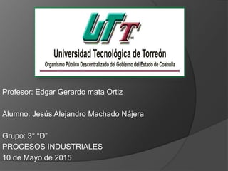 Profesor: Edgar Gerardo mata Ortiz
Alumno: Jesús Alejandro Machado Nájera
Grupo: 3° “D”
PROCESOS INDUSTRIALES
10 de Mayo de 2015
 