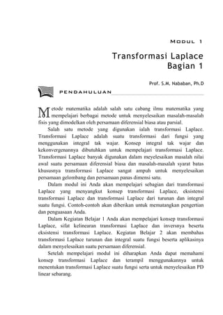 Modul 1
Transformasi Laplace
Bagian 1
Prof. S.M. Nababan, Ph.D
etode matematika adalah salah satu cabang ilmu matematika yang
mempelajari berbagai metode untuk menyelesaikan masalah-masalah
fisis yang dimodelkan oleh persamaan diferensial biasa atau parsial.
Salah satu metode yang digunakan ialah transformasi Laplace.
Transformasi Laplace adalah suatu transformasi dari fungsi yang
menggunakan integral tak wajar. Konsep integral tak wajar dan
kekonvergenannya dibutuhkan untuk mempelajari transformasi Laplace.
Transformasi Laplace banyak digunakan dalam meyelesaikan masalah nilai
awal suatu persamaan diferensial biasa dan masalah-masalah syarat batas
khususnya transformasi Laplace sangat ampuh untuk menyelesaikan
persamaan gelombang dan persamaan panas dimensi satu.
Dalam modul ini Anda akan mempelajari sebagian dari transformasi
Laplace yang menyangkut konsep transformasi Laplace, eksistensi
transformasi Laplace dan transformasi Laplace dari turunan dan integral
suatu fungsi. Contoh-contoh akan diberikan untuk mematangkan pengertian
dan penguasaan Anda.
Dalam Kegiatan Belajar 1 Anda akan mempelajari konsep transformasi
Laplace, sifat kelinearan transformasi Laplace dan inversnya beserta
eksistensi transformasi Laplace. Kegiatan Belajar 2 akan membahas
transformasi Laplace turunan dan integral suatu fungsi beserta aplikasinya
dalam menyelesaikan suatu persamaan diferensial.
Setelah mempelajari modul ini diharapkan Anda dapat memahami
konsep transformasi Laplace dan terampil menggunakannya untuk
menentukan transformasi Laplace suatu fungsi serta untuk menyelesaikan PD
linear sebarang.
M
PENDAHULUAN
 